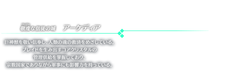 敬虔な信徒の城　アーケディア 巨神獣を敬い信奉し、人類の魂の救済をめざしている。ブレイドを生み出すコアクリスタルの管理供給を掌握しており、宗教国家でありながら軍事にも影響力を持っている。