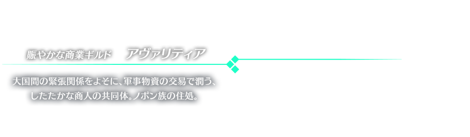 賑やかな商業ギルド　アヴァリティア 大国間の緊張関係をよそに、軍事物資の交易で潤う、したたかな商人の共同体。ノポン族の住処。