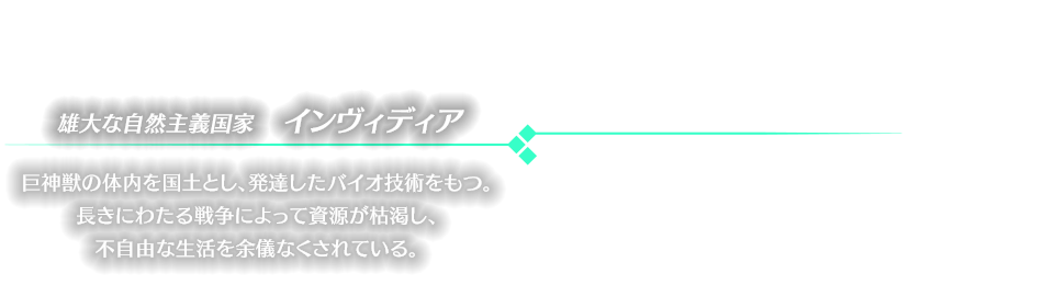 雄大な自然主義国家　インヴィディア 巨神獣の体内を国土とし、発達したバイオ技術をもつ。長きにわたる戦争によって資源が枯渇し、不自由な生活を余儀なくされている。