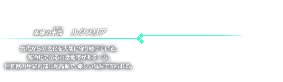 英雄の末裔　ルクスリア 古代からの文化を大切に守り続けている。寒冷地である山岳地帯がある一方、巨神獣の甲羅内部は超高温で、厳しい気候で知られる。
