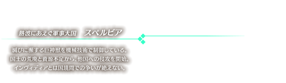 熱波にあえぐ軍事大国　スペルビア 滅びに瀕する巨神獣を機械技術で制御している。国土の荒廃と資源不足から、他国への侵攻を開始。インヴィディアとは国境間での争いが絶えない。