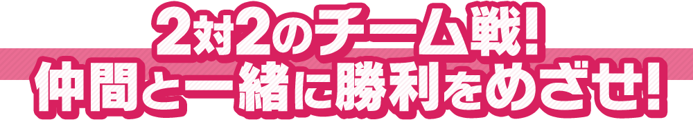 2対2のチーム戦！仲間と一緒に勝利をめざせ！