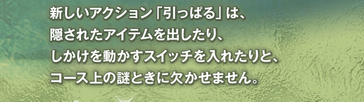 新しいアクション「引っぱる」は、隠されたアイテムを出したり、しかけを動かすスイッチを入れたりと、コース上の謎ときに欠かせません。