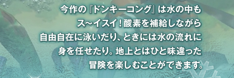 今作の『ドンキーコング』は水の中もス～イスイ！酸素を補給しながら自由自在に泳いだり、ときには水の流れに身を任せたり。地上とはひと味違った冒険を楽しむことができます。