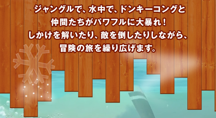 ジャングルで、水中で、ドンキーコングと仲間たちがパワフルに大暴れ！しかけを解いたり、敵を倒したりしながら、冒険の旅を繰り広げます。