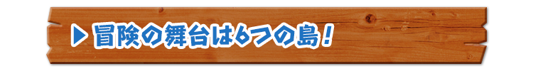 冒険の舞台は6つの島！