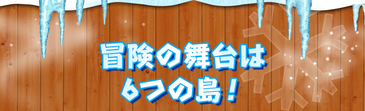 冒険の舞台は6つの島！