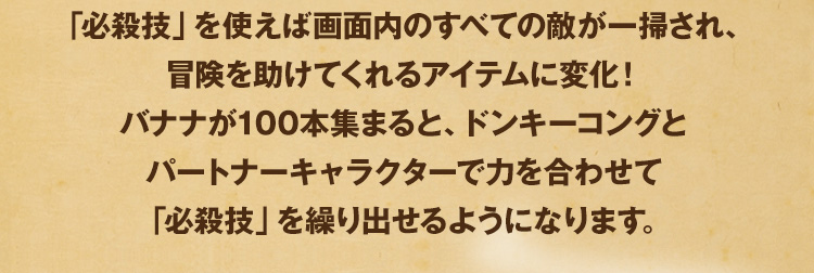 「必殺技」を使えば画面内のすべての敵が一掃され、冒険を助けてくれるアイテムに変化！ バナナが100本集まると、ドンキーコングとパートナーキャラクターで力を合わせて「必殺技」を繰り出せるようになります。