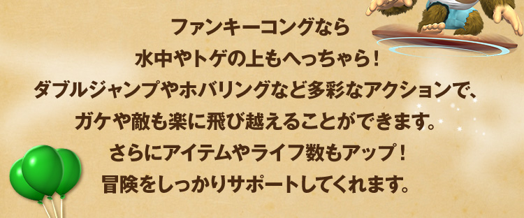 ファンキーコングなら水中やトゲの上もへっちゃら！ダブルジャンプやホバリングなど多彩なアクションで、ガケや敵も楽に飛び越えることができます。さらにアイテムやライフ数もアップ！冒険をしっかりサポートしてくれます。 