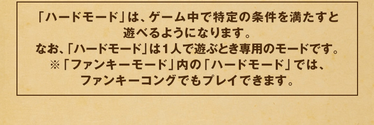 「ハードモード」は、ゲーム中で特定の条件を満たすと遊べるようになります。なお、「ハードモード」は１人で遊ぶとき専用のモードです。※「ファンキーモード」内の「ハードモード」では、ファンキーコングでもプレイできます。