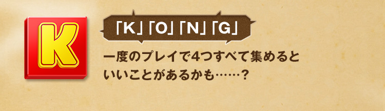 「K」「O」「N」「G」一度のプレイで4つすべて集めるといいことがあるかも……？