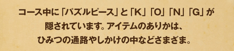 コース中に「パズルピース」と「K」「O」「N」「G」が隠されています。アイテムのありかは、ひみつの通路やしかけの中などさまざま。