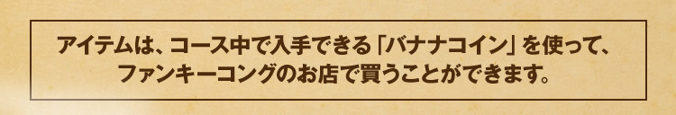 アイテムは、コース中で入手できる「バナナコイン」を使って、ファンキーコングのお店で買うことができます。