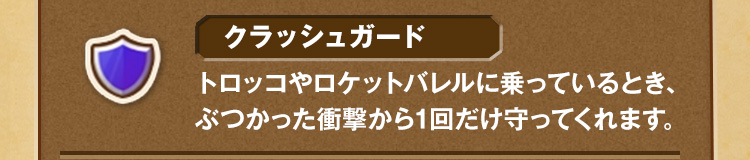 クラッシュガード トロッコやロケットバレルに乗っているとき、ぶつかった衝撃から1回だけ守ってくれます。