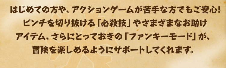 はじめての方や、アクションゲームが苦手な方でもご安心! ピンチを切り抜ける「必殺技」やさまざまなお助けアイテム、さらにとっておきの「ファンキーモード」が、冒険を楽しめるようにサポートしてくれます。