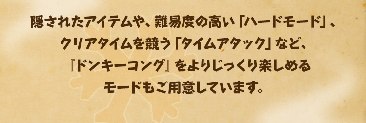 隠されたアイテムや、難易度の高い「ハードモード」、クリアタイムを競う「タイムアタック」など、『ドンキーコング』をよりじっくり楽しめるモードもご用意しています。