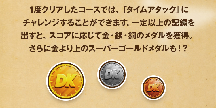 1度クリアしたコースでは、「タイムアタック」にチャレンジすることができます。一定以上の記録を出すと、スコアに応じて金・銀・銅のメダルを獲得。さらに金より上のスーパーゴールドメダルも！？