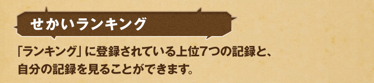 せかいランキング 「ランキング」に登録されている上位7つの記録と、自分の記録を見ることができます。