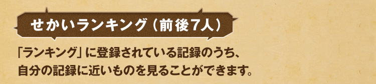 せかいランキング（前後7人） 「ランキング」に登録されている記録のうち、自分の記録に近いものを見ることができます。