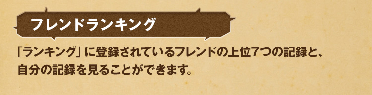 フレンドランキング 「ランキング」に登録されているフレンドの上位7つの記録と、自分の記録を見ることができます。