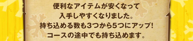 便利なアイテムが安くなって入手しやすくなりました。持ち込める数も3つから5つにアップ！コースの途中でも持ち込めます。