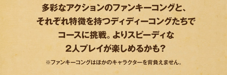 多彩なアクションのファンキーコングと、それぞれ特徴を持つディディーコングたちでコースに挑戦。よりスピーディな2人プレイが楽しめるかも？※ファンキーコングはほかのキャラクターを背負えません。