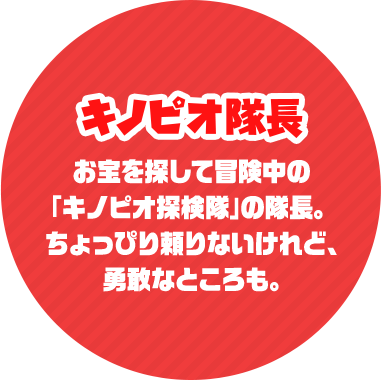 キノピオ隊長 お宝を探して冒険中の「キノピオ探検隊」の隊長。ちょっぴり頼りないけれど、勇敢なところも。