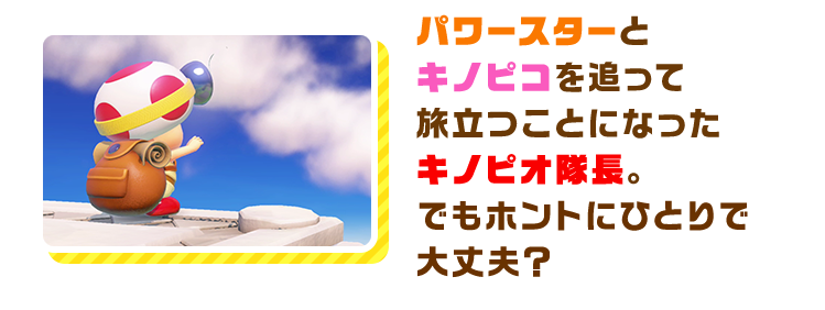 パワースターとキノピコを追って旅立つことになった
        キノピオ隊長。でもホントにひとりで大丈夫？