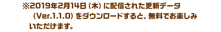 ※2019年2月14日（木）に配信された更新データ（Ver.1.1.0）をダウンロードすると、無料でお楽しみいただけます。