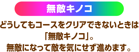 無敵キノコ どうしてもコースをクリアできないときは「無敵キノコ」。無敵になって敵を気にせず進めます。