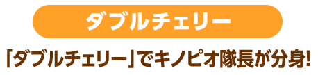 ダブルチェリー 「ダブルチェリー」でキノピオ隊長が分身！