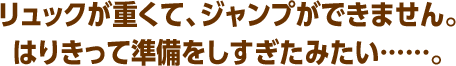 リュックが重くて、ジャンプができません。はりきって準備をしすぎたみたい……。