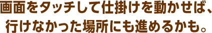 画面をタッチして仕掛けを動かせば、行けなかった場所にも進めるかも。