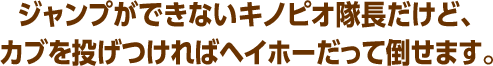 ジャンプができないキノピオ隊長だけど、カブを投げつければヘイホーだって倒せます。