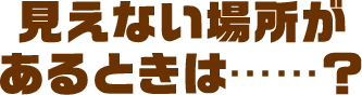 見えない場所があるときは……？