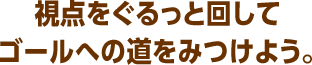 視点をぐるっと回してゴールへの道をみつけよう。