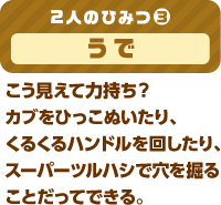 2人のひみつ(3) うで こう見えて力持ち？カブをひっこぬいたり、くるくるハンドルを回したり、スーパーツルハシで穴を掘ることだってできる。