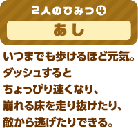 2人のひみつ(4)  あし いつまでも歩けるほど元気。ダッシュするとちょっぴり速くなり、崩れる床を走り抜けたり、敵から逃げたりできる。