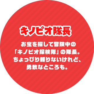 キノピオ隊長 お宝を探して冒険中の「キノピオ探検隊」の隊長。ちょっぴり頼りないけれど、勇敢なところも。