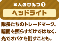 2人のひみつ(1) ヘッドライト 隊長たちのトレードマーク。暗闇を照らすだけではなく、光でオバケを倒すことも。