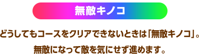 無敵キノコ どうしてもコースをクリアできないときは「無敵キノコ」。無敵になって敵を気にせず進めます。