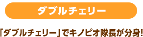 ダブルチェリー 「ダブルチェリー」でキノピオ隊長が分身！