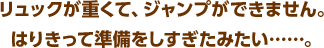 リュックが重くて、ジャンプができません。はりきって準備をしすぎたみたい……。