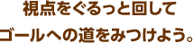 視点をぐるっと回してゴールへの道をみつけよう。