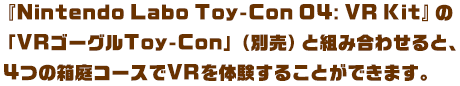 『Nintendo Labo Toy-Con 04: VR Kit』の「VRゴーグルToy-Con」（別売）と組み合わせると、4つの箱庭コースでVRを体験することができます。