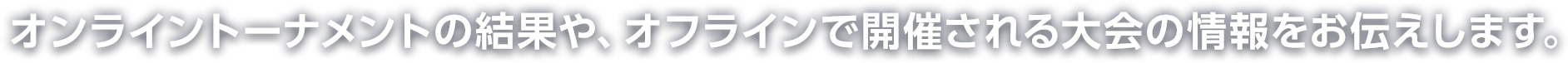 オンライントーナメントの結果や、オフラインで開催される大会の情報をお伝えします。