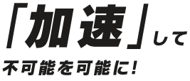 「加速」して不可能を可能に！