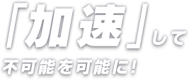 「加速」して不可能を可能に！