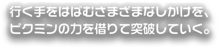 ゆくてをはばむさまざまなしかけを、ピクミンの力を借りて突破していく。