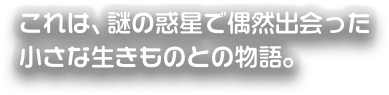 これは、謎の惑星で偶然出会った小さな生きものとの物語。